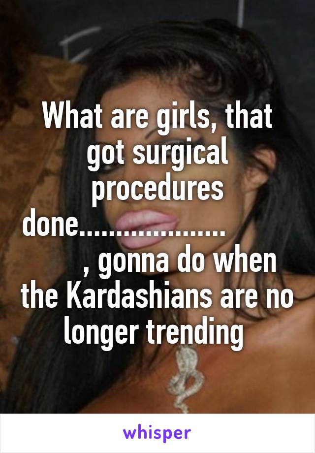 What are girls, that got surgical procedures done....................                , gonna do when the Kardashians are no longer trending 