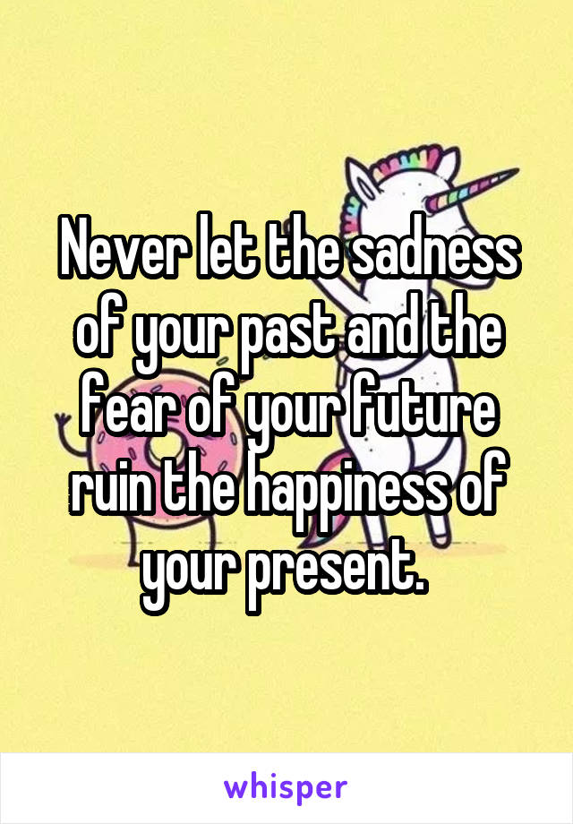 Never let the sadness of your past and the fear of your future ruin the happiness of your present. 
