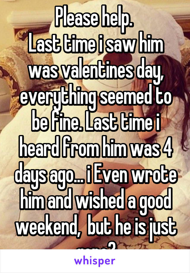 Please help. 
Last time i saw him was valentines day, everything seemed to be fine. Last time i heard from him was 4 days ago... i Even wrote him and wished a good weekend,  but he is just gone?