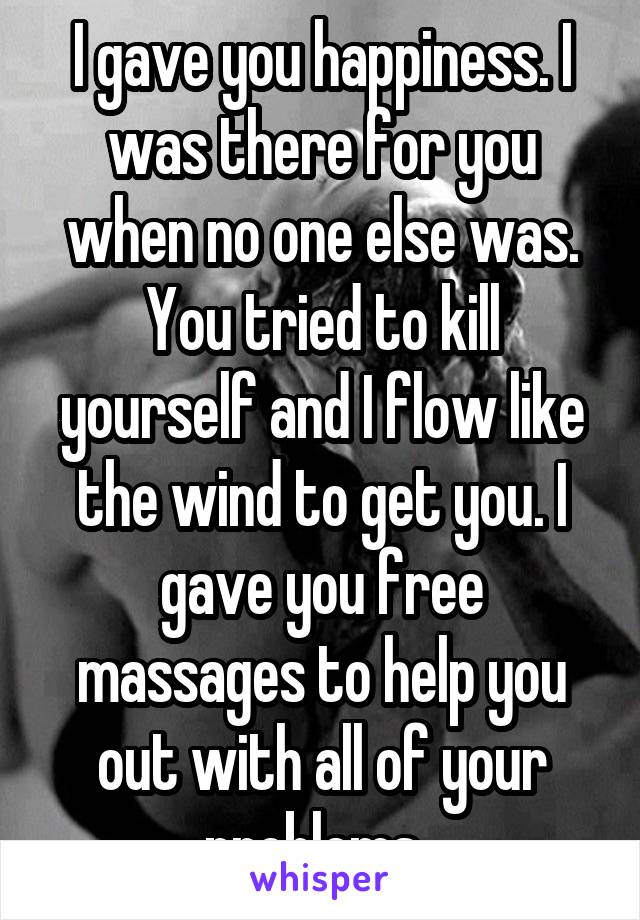 I gave you happiness. I was there for you when no one else was. You tried to kill yourself and I flow like the wind to get you. I gave you free massages to help you out with all of your problems. 