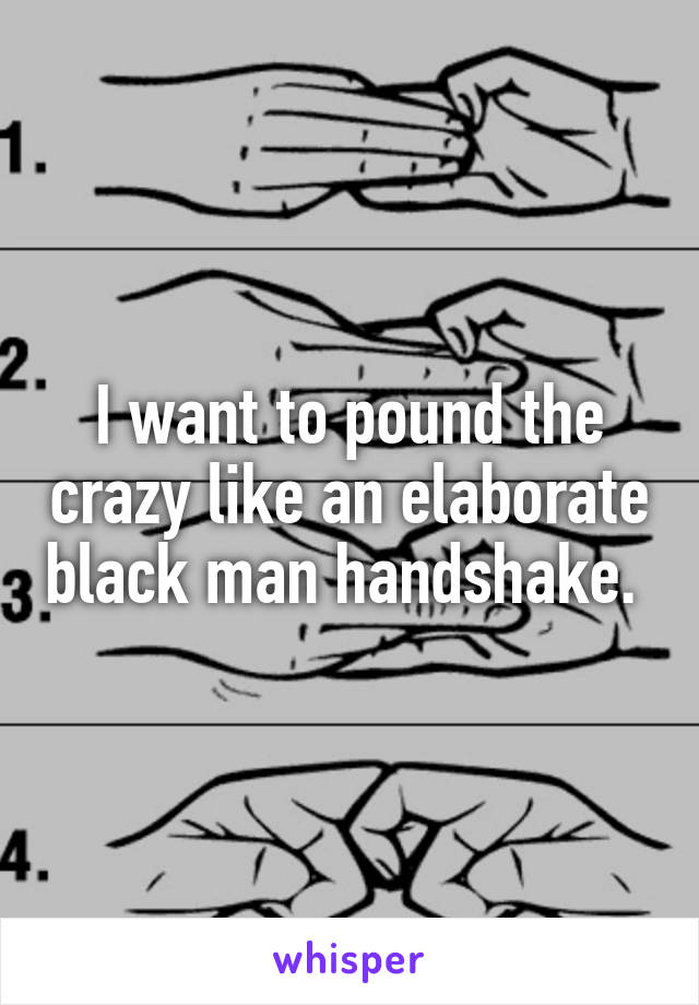 I want to pound the crazy like an elaborate black man handshake. 