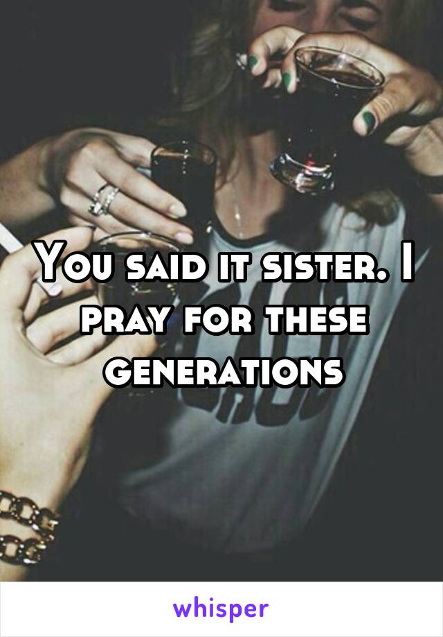 You said it sister. I pray for these generations