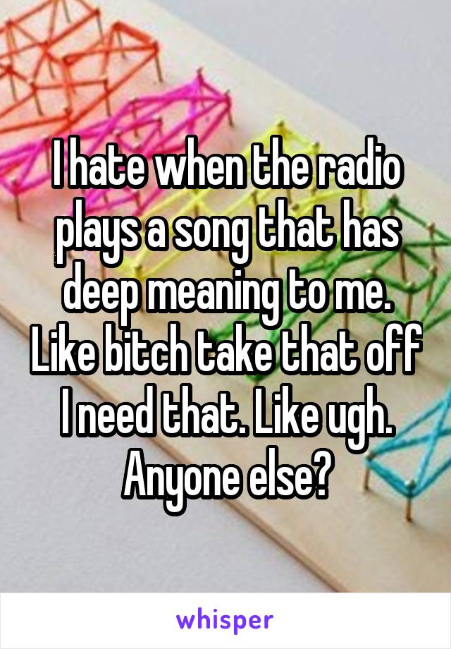 I hate when the radio plays a song that has deep meaning to me. Like bitch take that off I need that. Like ugh. Anyone else?