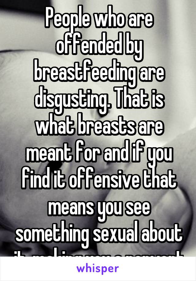 People who are offended by breastfeeding are disgusting. That is what breasts are meant for and if you find it offensive that means you see something sexual about it, making you a pervert