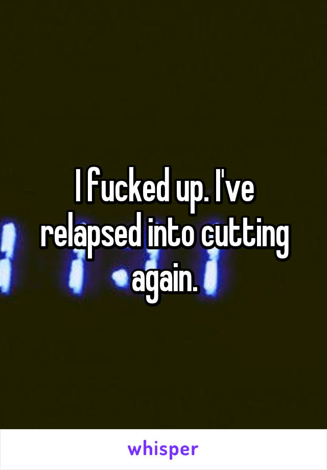 I fucked up. I've relapsed into cutting again.