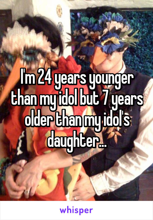 I'm 24 years younger than my idol but 7 years older than my idol's daughter...