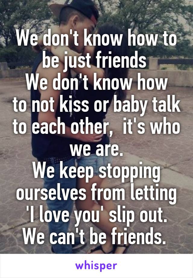 We don't know how to be just friends 
We don't know how to not kiss or baby talk to each other,  it's who we are.
We keep stopping ourselves from letting 'I love you' slip out.
We can't be friends. 