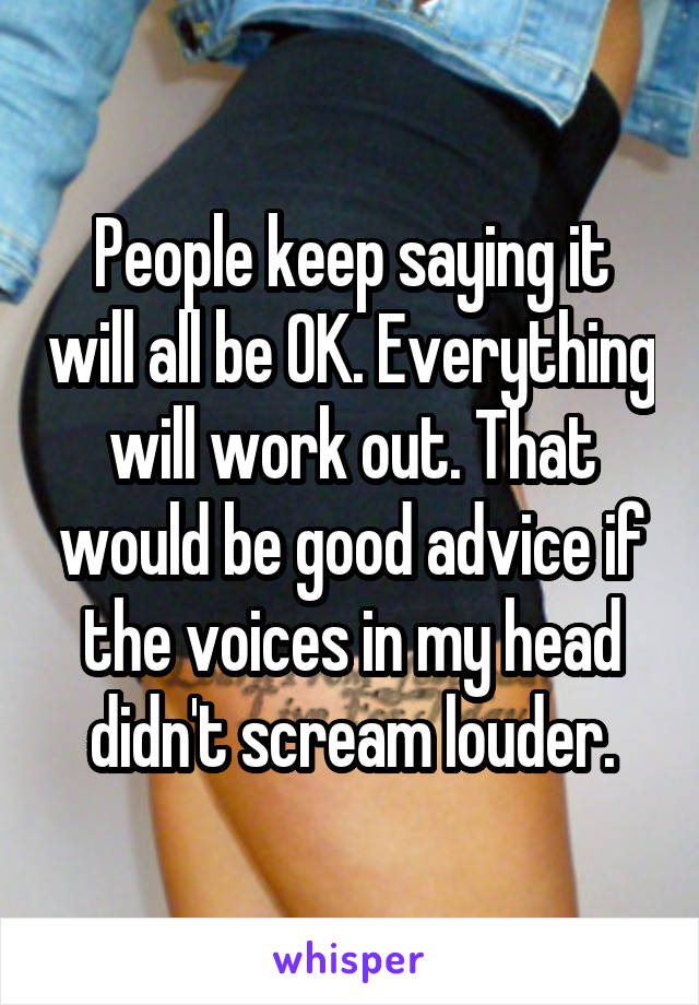 People keep saying it will all be OK. Everything will work out. That would be good advice if the voices in my head didn't scream louder.