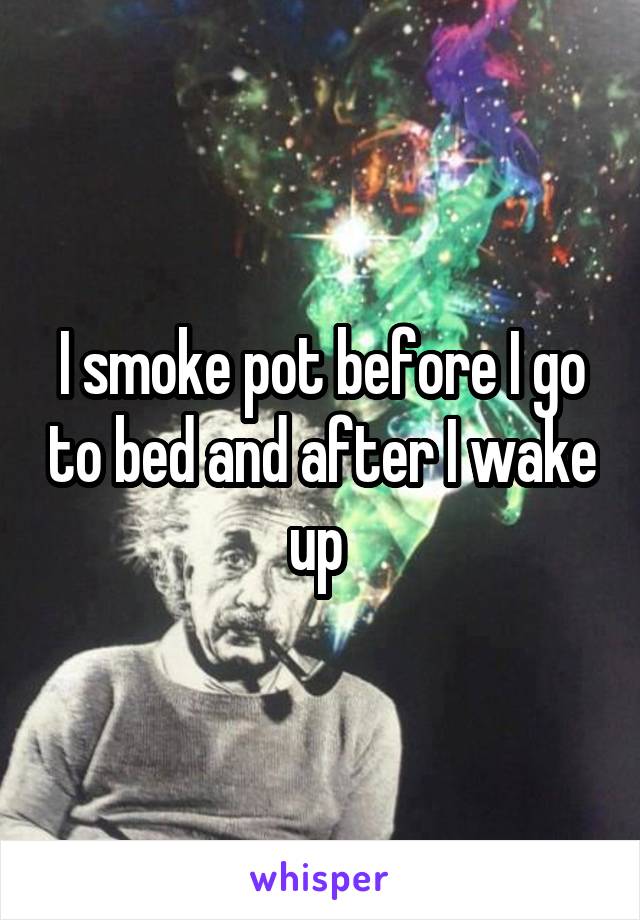 I smoke pot before I go to bed and after I wake up 