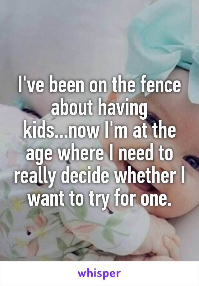 I've been on the fence about having kids...now I'm at the age where I need to really decide whether I want to try for one.