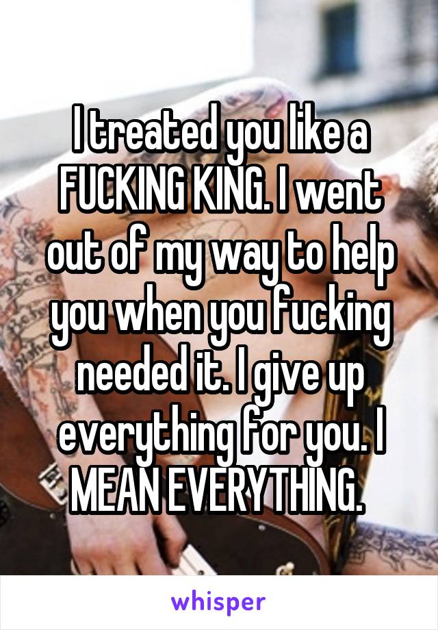 I treated you like a FUCKING KING. I went out of my way to help you when you fucking needed it. I give up everything for you. I MEAN EVERYTHING. 