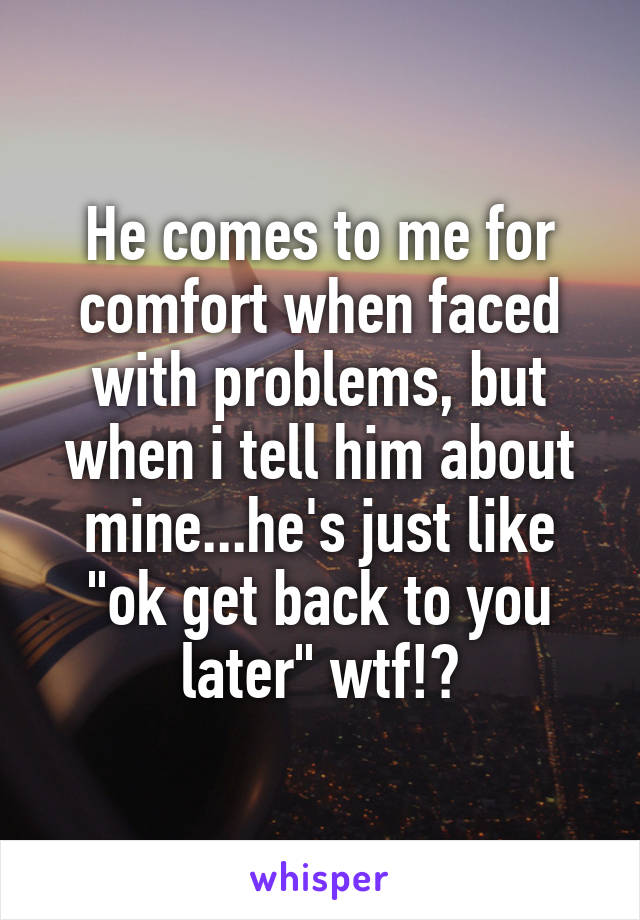 He comes to me for comfort when faced with problems, but when i tell him about mine...he's just like "ok get back to you later" wtf!?