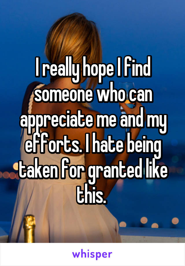 I really hope I find someone who can appreciate me and my efforts. I hate being taken for granted like this. 