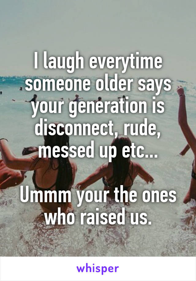 I laugh everytime someone older says your generation is disconnect, rude, messed up etc...

Ummm your the ones who raised us.