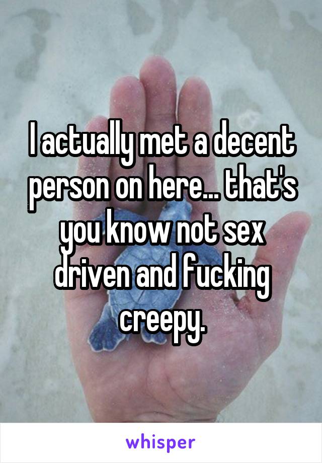 I actually met a decent person on here... that's you know not sex driven and fucking creepy.