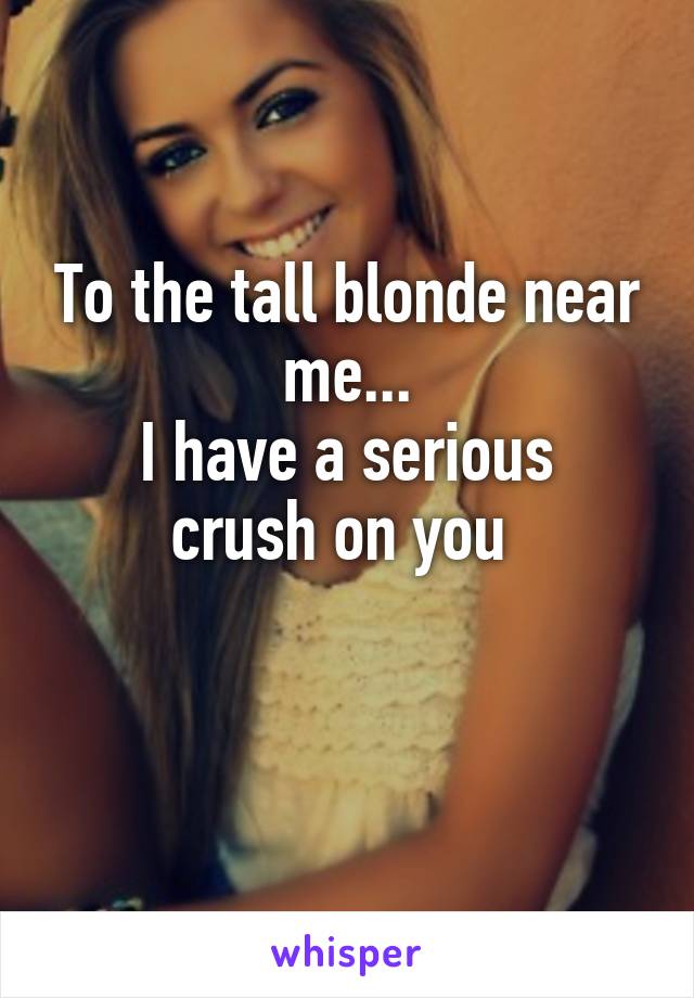 To the tall blonde near me...
I have a serious crush on you 

