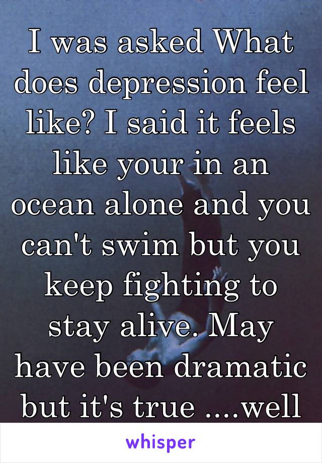I was asked What does depression feel like? I said it feels like your in an ocean alone and you can't swim but you keep fighting to stay alive. May have been dramatic but it's true ....well to me 🤗