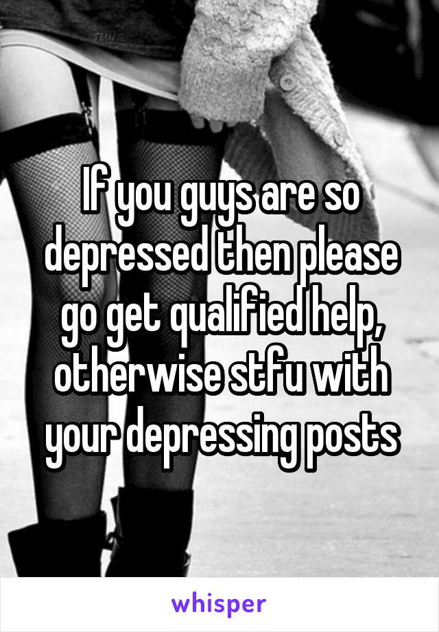 If you guys are so depressed then please go get qualified help, otherwise stfu with your depressing posts