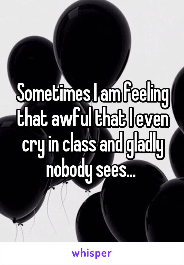 Sometimes I am feeling that awful that I even cry in class and gladly nobody sees... 
