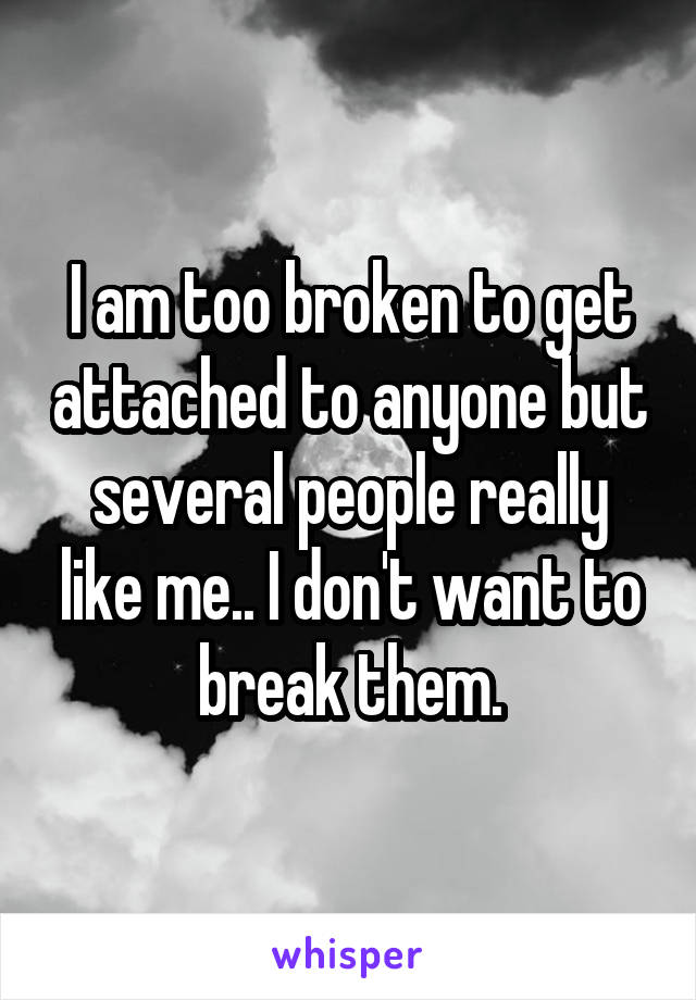 I am too broken to get attached to anyone but several people really like me.. I don't want to break them.
