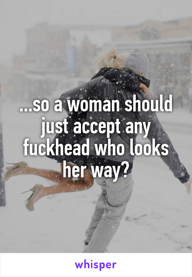 ...so a woman should just accept any fuckhead who looks her way?