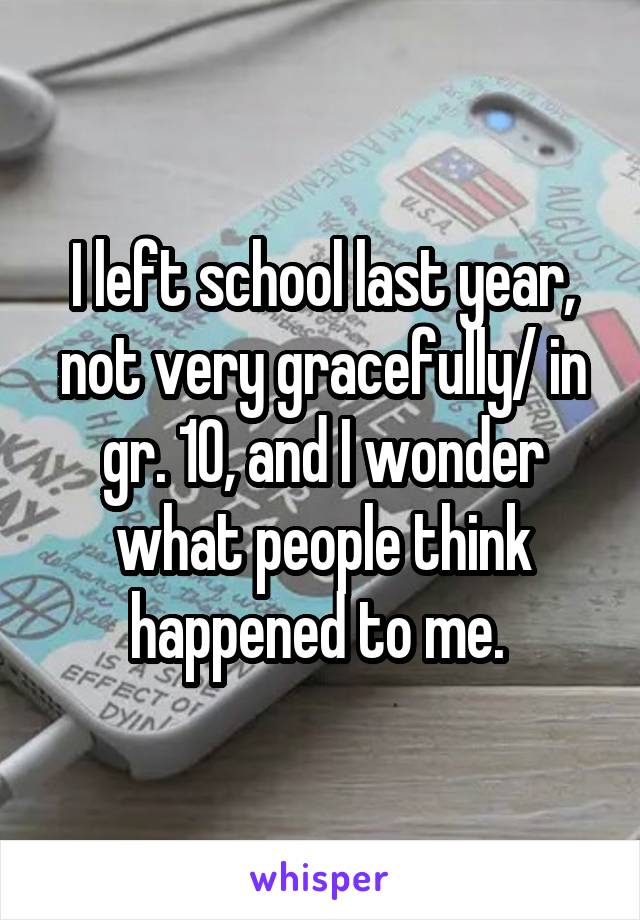 I left school last year, not very gracefully/ in gr. 10, and I wonder what people think happened to me. 