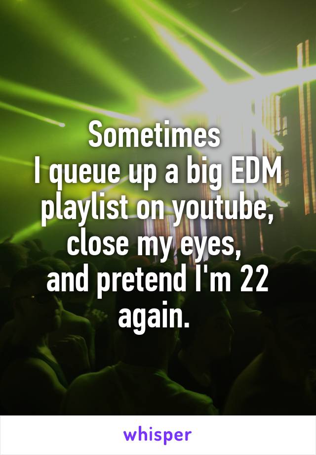 Sometimes 
I queue up a big EDM playlist on youtube, close my eyes, 
and pretend I'm 22 again. 