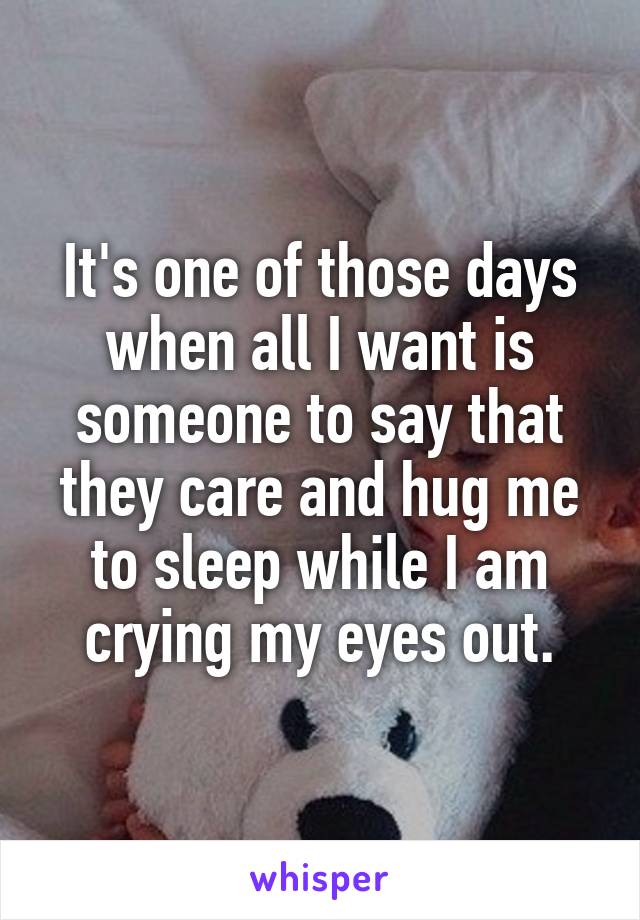 It's one of those days when all I want is someone to say that they care and hug me to sleep while I am crying my eyes out.