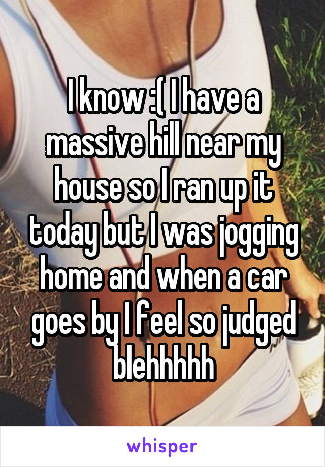 I know :( I have a massive hill near my house so I ran up it today but I was jogging home and when a car goes by I feel so judged blehhhhh