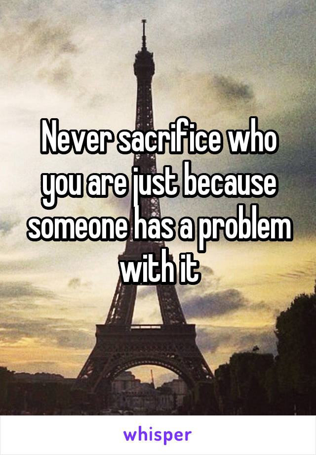 Never sacrifice who you are just because someone has a problem with it
