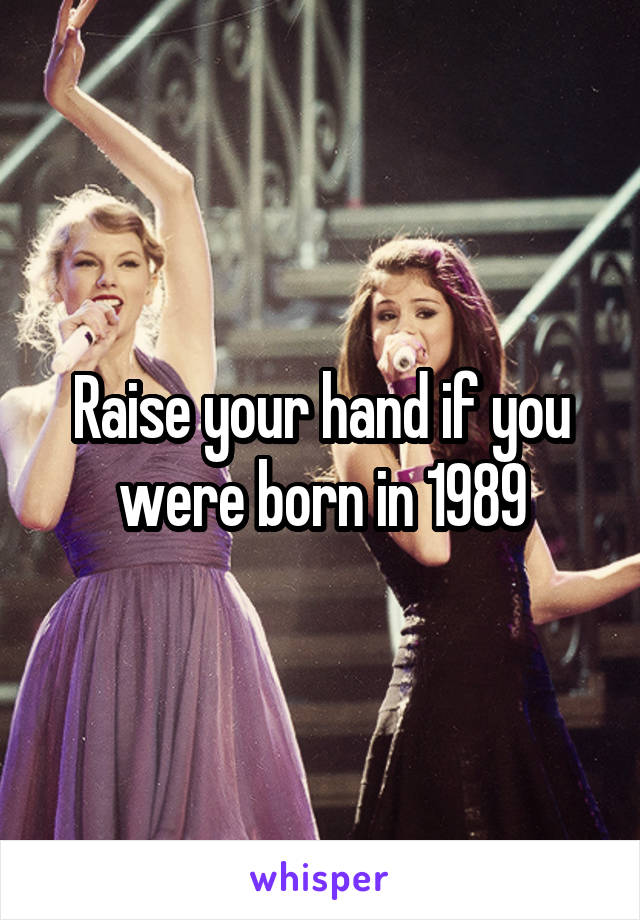 Raise your hand if you were born in 1989