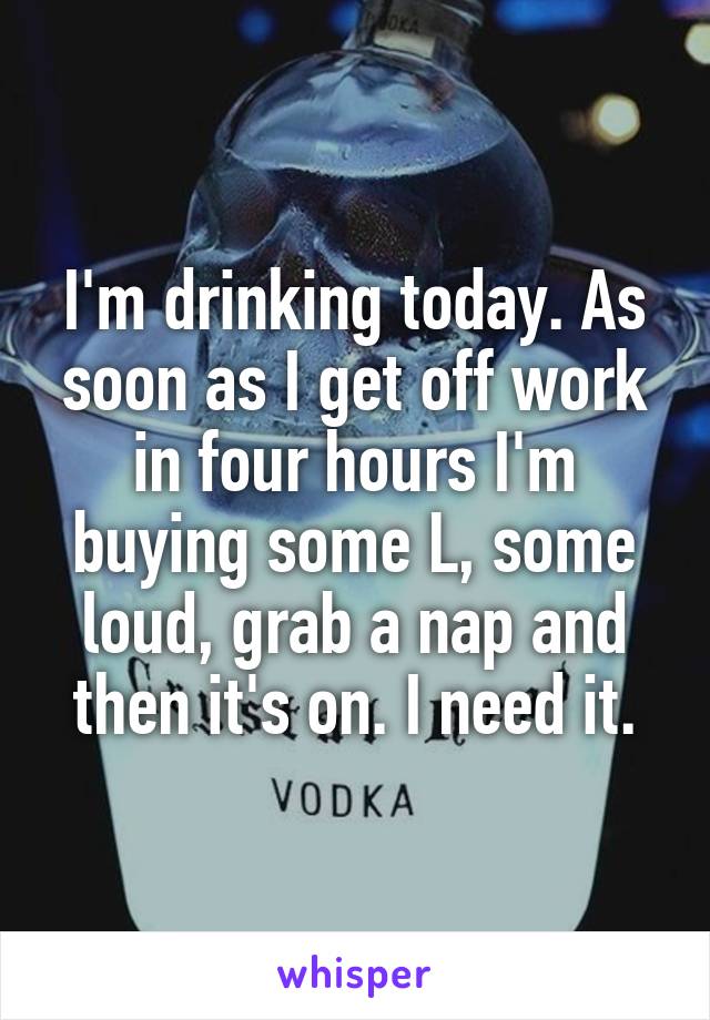 I'm drinking today. As soon as I get off work in four hours I'm buying some L, some loud, grab a nap and then it's on. I need it.