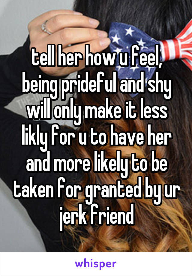 tell her how u feel, being prideful and shy will only make it less likly for u to have her and more likely to be taken for granted by ur jerk friend