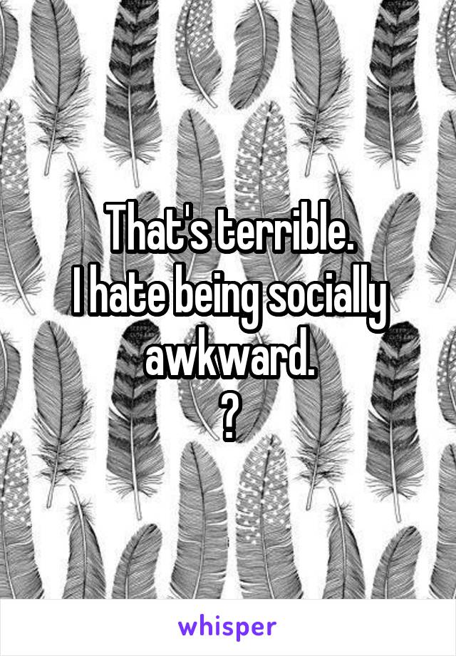That's terrible.
I hate being socially awkward.
😞