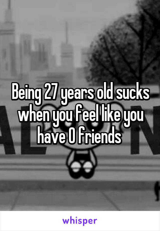 Being 27 years old sucks when you feel like you have 0 friends 