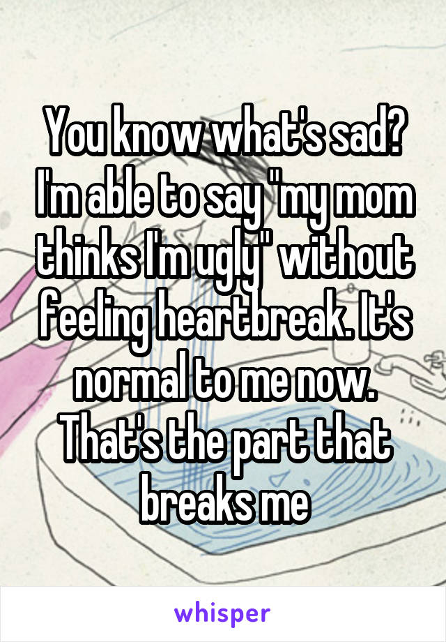 You know what's sad? I'm able to say "my mom thinks I'm ugly" without feeling heartbreak. It's normal to me now. That's the part that breaks me