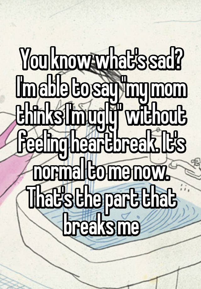 You know what's sad? I'm able to say "my mom thinks I'm ugly" without feeling heartbreak. It's normal to me now. That's the part that breaks me