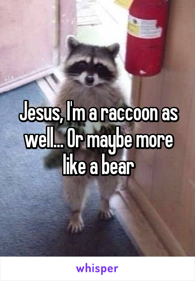 Jesus, I'm a raccoon as well... Or maybe more like a bear
