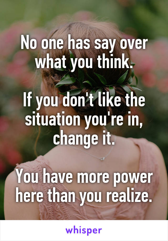 No one has say over what you think.

If you don't like the situation you're in, change it.

You have more power here than you realize.