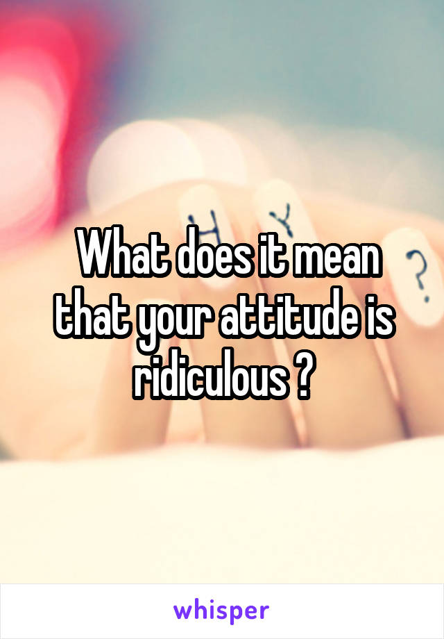 What does it mean that your attitude is ridiculous ?