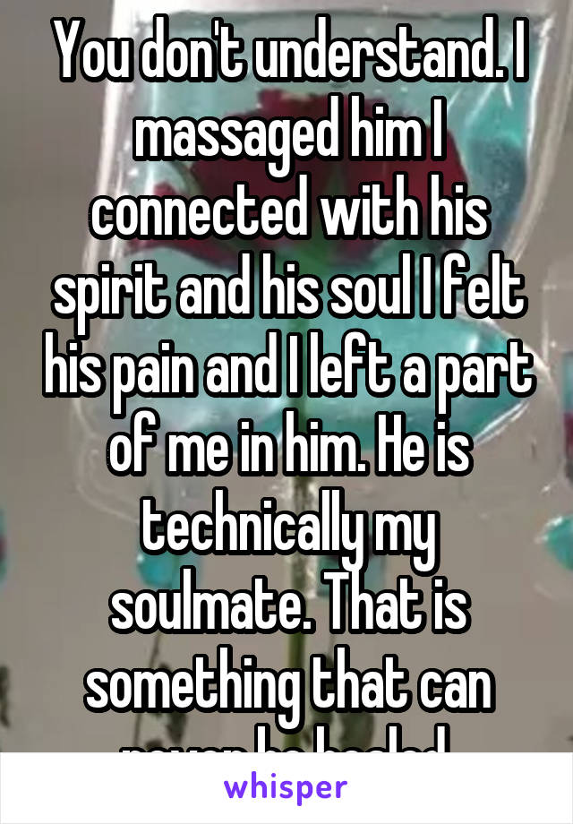 You don't understand. I massaged him I connected with his spirit and his soul I felt his pain and I left a part of me in him. He is technically my soulmate. That is something that can never be healed.