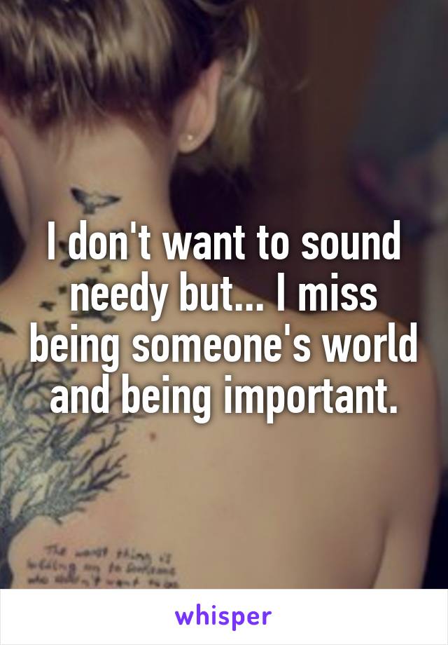 I don't want to sound needy but... I miss being someone's world and being important.