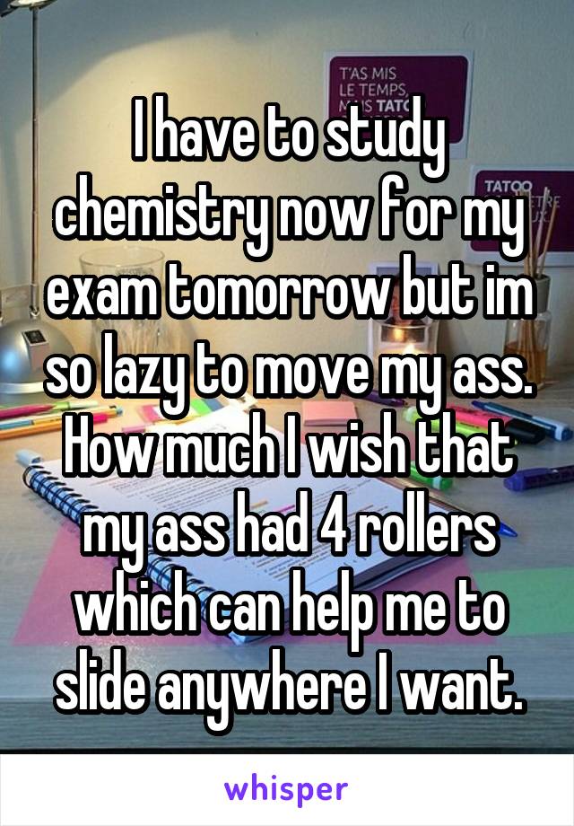 I have to study chemistry now for my exam tomorrow but im so lazy to move my ass. How much I wish that my ass had 4 rollers which can help me to slide anywhere I want.