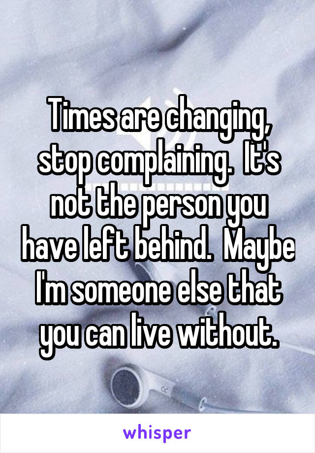 Times are changing, stop complaining.  It's not the person you have left behind.  Maybe I'm someone else that you can live without.