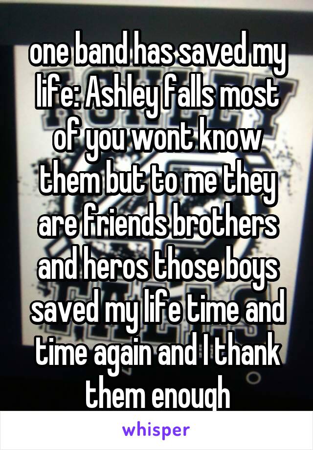one band has saved my life: Ashley falls most of you wont know them but to me they are friends brothers and heros those boys saved my life time and time again and I thank them enough