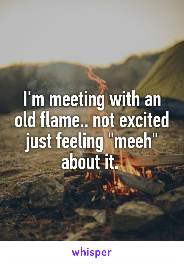 I'm meeting with an old flame.. not excited just feeling "meeh" about it. 