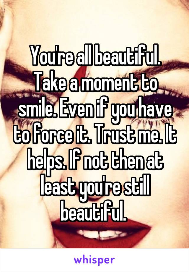 You're all beautiful. Take a moment to smile. Even if you have to force it. Trust me. It helps. If not then at least you're still beautiful. 