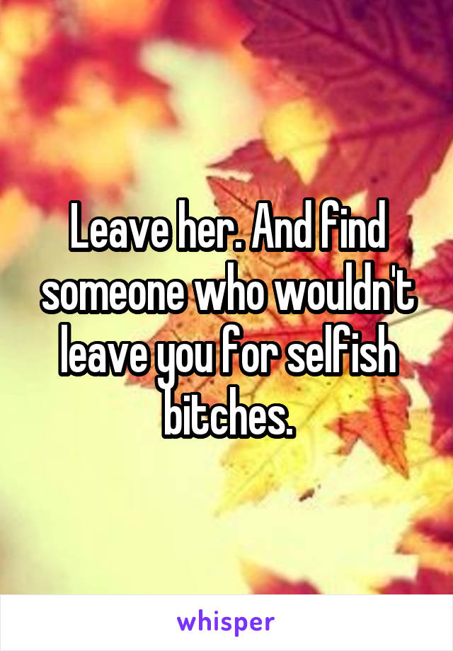 Leave her. And find someone who wouldn't leave you for selfish bitches.