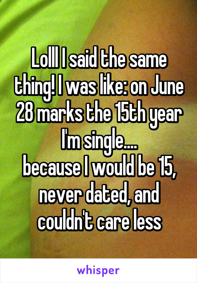 Lolll I said the same thing! I was like: on June 28 marks the 15th year I'm single....
because I would be 15, never dated, and couldn't care less