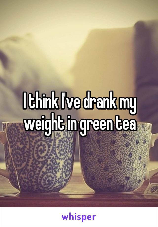 I think I've drank my weight in green tea